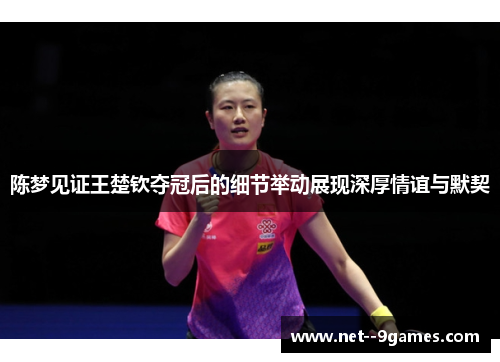 陈梦见证王楚钦夺冠后的细节举动展现深厚情谊与默契 陈梦见证王楚钦夺冠后的细节举动展现深厚情谊与默契