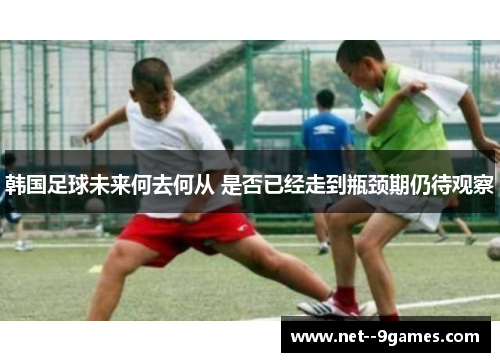 韩国足球未来何去何从 是否已经走到瓶颈期仍待观察 韩国足球未来何去何从 是否已经走到瓶颈期仍待观察