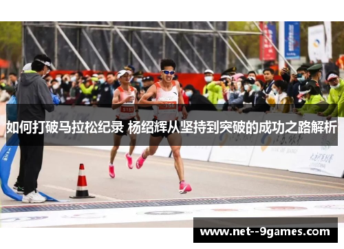 如何打破马拉松纪录 杨绍辉从坚持到突破的成功之路解析