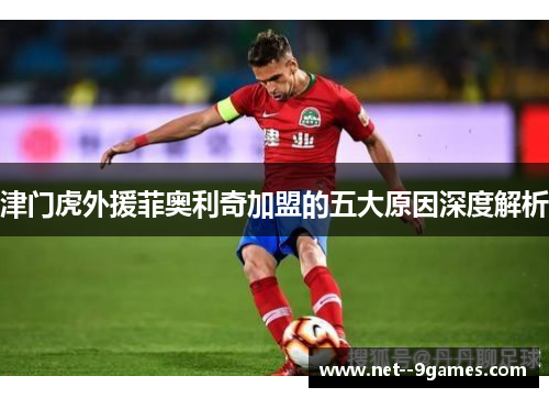 津门虎外援菲奥利奇加盟的五大原因深度解析 津门虎外援菲奥利奇加盟的五大原因深度解析