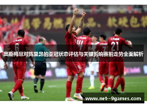 奥斯梅恩对阵里昂的亚冠状态评估与关键影响赛前走势全面解析