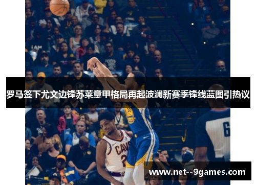 罗马签下尤文边锋苏莱意甲格局再起波澜新赛季锋线蓝图引热议 罗马签下尤文边锋苏莱意甲格局再起波澜新赛季锋线蓝图引热议